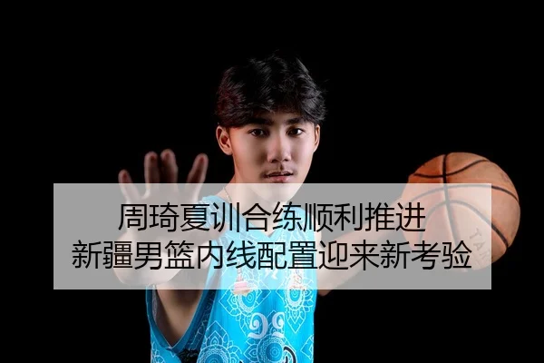 周琦夏训合练顺利推进 新疆男篮内线配置迎来新考验