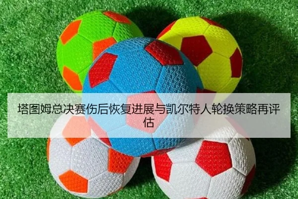 塔图姆总决赛伤后恢复进展与凯尔特人轮换策略再评估