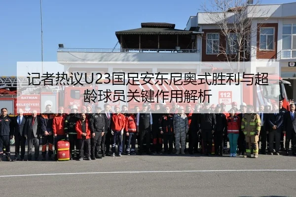 记者热议U23国足安东尼奥式胜利与超龄球员关键作用解析